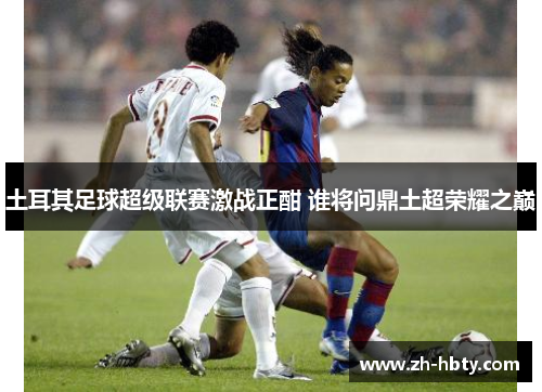 土耳其足球超级联赛激战正酣 谁将问鼎土超荣耀之巅 土耳其足球超级联赛激战正酣 谁将问鼎土超荣耀之巅