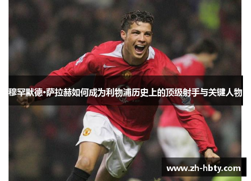 穆罕默德·萨拉赫如何成为利物浦历史上的顶级射手与关键人物