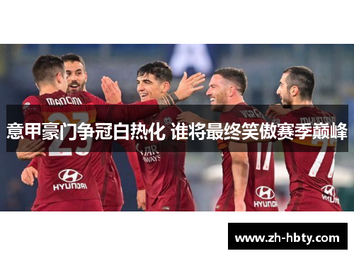 意甲豪门争冠白热化 谁将最终笑傲赛季巅峰