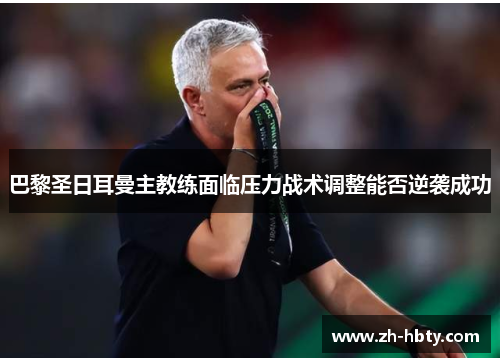 巴黎圣日耳曼主教练面临压力战术调整能否逆袭成功